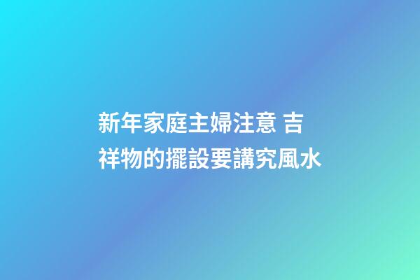 新年家庭主婦注意 吉祥物的擺設要講究風水